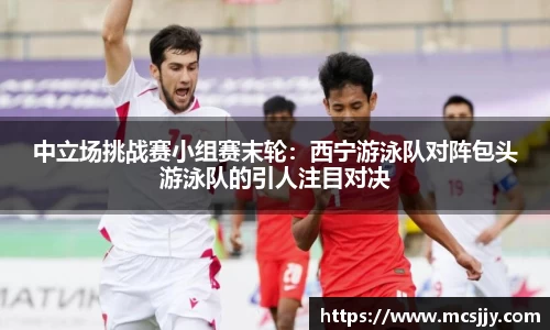 中立场挑战赛小组赛末轮：西宁游泳队对阵包头游泳队的引人注目对决